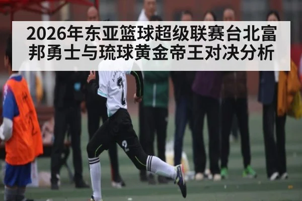 2026年东亚篮球超级联赛台北富邦勇士与琉球黄金帝王对决分析